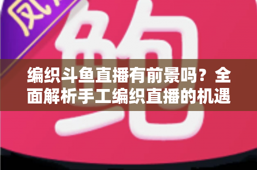 编织斗鱼直播有前景吗?全面解析手工编织直播的机遇、挑战与变现路径 编织斗鱼直播有前景吗?全面解析手工编织直播的机遇、挑战与变现路径