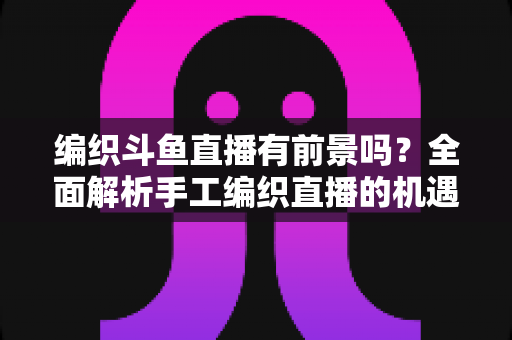 编织斗鱼直播有前景吗？全面解析手工编织直播的机遇、挑战与变现路径