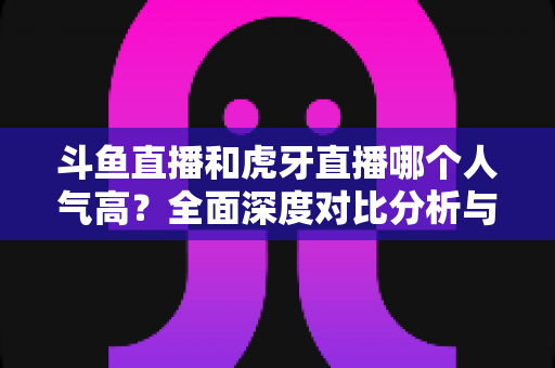 斗鱼直播和虎牙直播哪个人气高?全面深度对比分析与平台选择指南 斗鱼直播和虎牙直播哪个人气高?全面深度对比分析与平台选择指南
