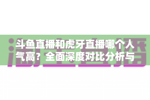 斗鱼直播和虎牙直播哪个人气高?全面深度对比分析与平台选择指南 斗鱼直播和虎牙直播哪个人气高?全面深度对比分析与平台选择指南