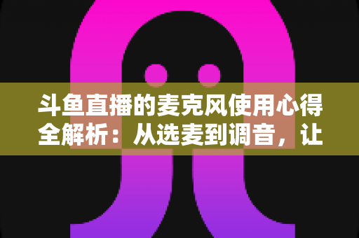 斗鱼直播的麦克风使用心得全解析:从选麦到调音,让你的声音成为直播间最强“留人”利器 斗鱼直播的麦克风使用心得全解析:从选麦到调音,让你的声音成为直播间最强“留人”利器