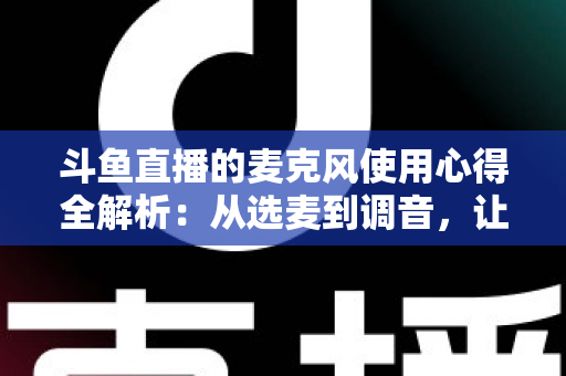 斗鱼直播的麦克风使用心得全解析:从选麦到调音,让你的声音成为直播间最强“留人”利器 斗鱼直播的麦克风使用心得全解析:从选麦到调音,让你的声音成为直播间最强“留人”利器