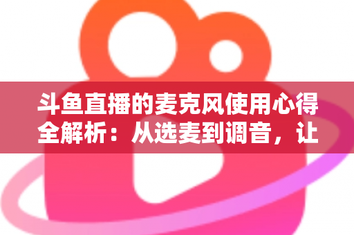 斗鱼直播的麦克风使用心得全解析:从选麦到调音,让你的声音成为直播间最强“留人”利器 斗鱼直播的麦克风使用心得全解析:从选麦到调音,让你的声音成为直播间最强“留人”利器