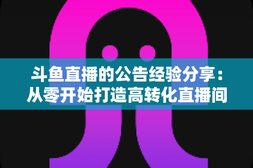 斗鱼直播的公告经验分享:从零开始打造高转化直播间公告的实用指南 斗鱼直播的公告经验分享:从零开始打造高转化直播间公告的实用指南