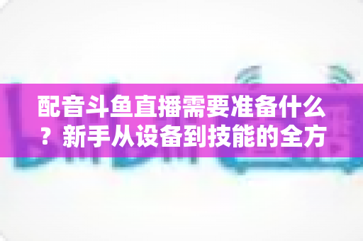 配音斗鱼直播需要准备什么？新手从设备到技能的全方位开播指南
