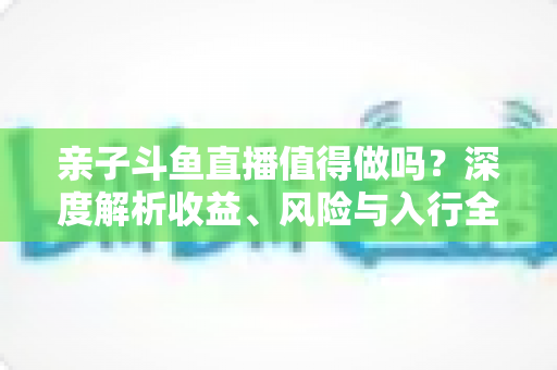亲子斗鱼直播值得做吗？深度解析收益、风险与入行全攻略