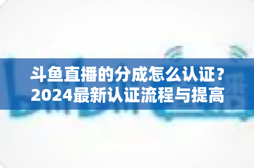 斗鱼直播的分成怎么认证？2024最新认证流程与提高分成比例全攻略