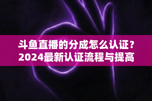 斗鱼直播的分成怎么认证？2024最新认证流程与提高分成比例全攻略