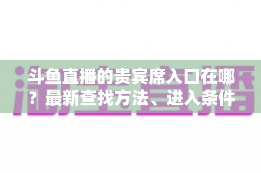 斗鱼直播的贵宾席入口在哪?最新查找方法、进入条件与特权全面解析指南 斗鱼直播的贵宾席入口在哪?最新查找方法、进入条件与特权全面解析指南