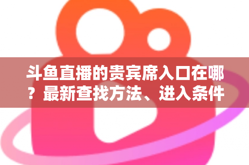 斗鱼直播的贵宾席入口在哪?最新查找方法、进入条件与特权全面解析指南 斗鱼直播的贵宾席入口在哪?最新查找方法、进入条件与特权全面解析指南