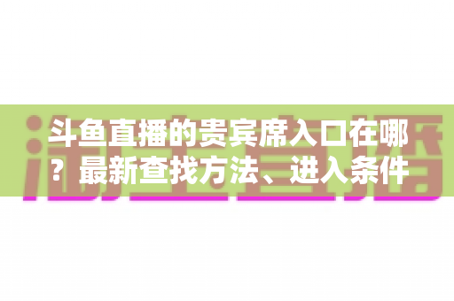 斗鱼直播的贵宾席入口在哪?最新查找方法、进入条件与特权全面解析指南 斗鱼直播的贵宾席入口在哪?最新查找方法、进入条件与特权全面解析指南