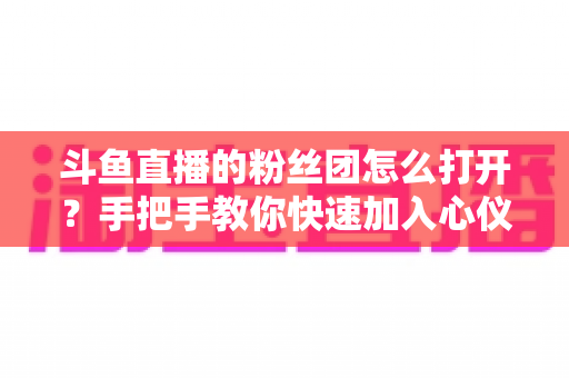 斗鱼直播的粉丝团怎么打开？手把手教你快速加入心仪主播的粉丝团全攻略