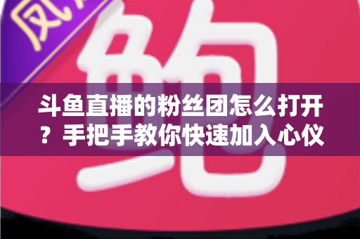 斗鱼直播的粉丝团怎么打开？手把手教你快速加入心仪主播的粉丝团全攻略