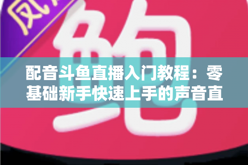 配音斗鱼直播入门教程:零基础新手快速上手的声音直播全攻略 配音斗鱼直播入门教程:零基础新手快速上手的声音直播全攻略