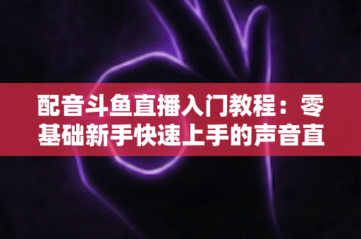 配音斗鱼直播入门教程:零基础新手快速上手的声音直播全攻略 配音斗鱼直播入门教程:零基础新手快速上手的声音直播全攻略