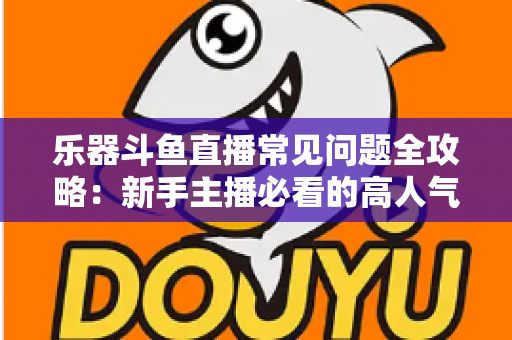 乐器斗鱼直播常见问题全攻略：新手主播必看的高人气直播间打造指南