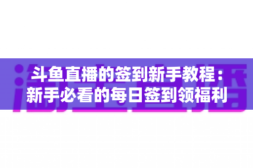 斗鱼直播的签到新手教程:新手必看的每日签到领福利全攻略 斗鱼直播的签到新手教程:新手必看的每日签到领福利全攻略