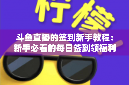 斗鱼直播的签到新手教程:新手必看的每日签到领福利全攻略 斗鱼直播的签到新手教程:新手必看的每日签到领福利全攻略