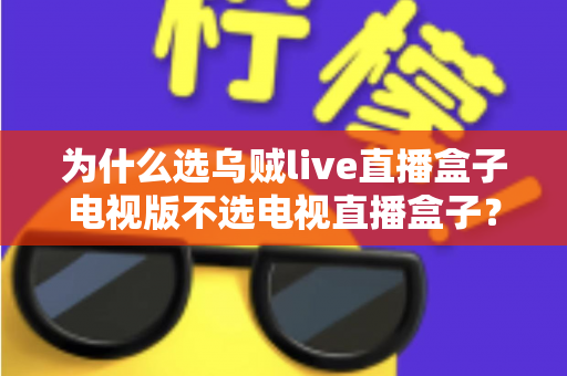 为什么选乌贼live直播盒子电视版不选电视直播盒子？全面深度解析与选购指南