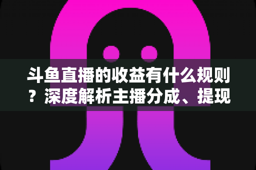 斗鱼直播的收益有什么规则？深度解析主播分成、提现与赚钱全攻略