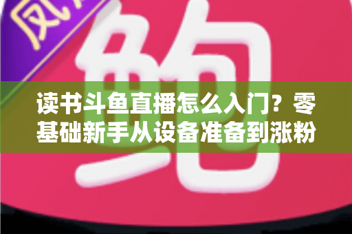 读书斗鱼直播怎么入门？零基础新手从设备准备到涨粉变现的保姆级教程