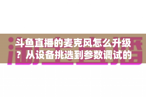 斗鱼直播的麦克风怎么升级?从设备挑选到参数调试的全流程音质优化指南 斗鱼直播的麦克风怎么升级?从设备挑选到参数调试的全流程音质优化指南