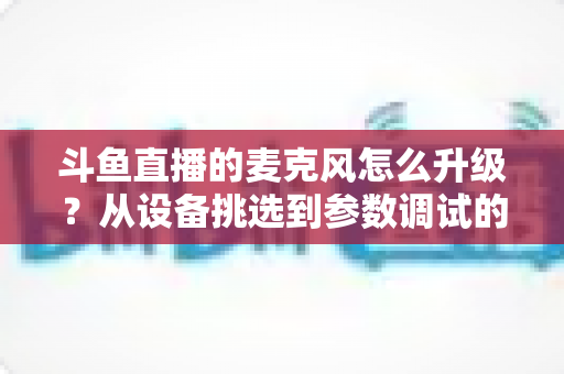 斗鱼直播的麦克风怎么升级？从设备挑选到参数调试的全流程音质优化指南