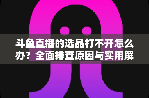 斗鱼直播的选品打不开怎么办?全面排查原因与实用解决方法一站式指南 斗鱼直播的选品打不开怎么办?全面排查原因与实用解决方法一站式指南