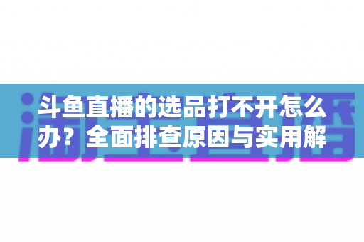 斗鱼直播的选品打不开怎么办?全面排查原因与实用解决方法一站式指南 斗鱼直播的选品打不开怎么办?全面排查原因与实用解决方法一站式指南