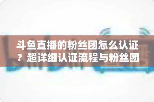 斗鱼直播的粉丝团怎么认证?超详细认证流程与粉丝团运营攻略一文看懂 斗鱼直播的粉丝团怎么认证?超详细认证流程与粉丝团运营攻略一文看懂