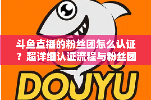 斗鱼直播的粉丝团怎么认证？超详细认证流程与粉丝团运营攻略一文看懂