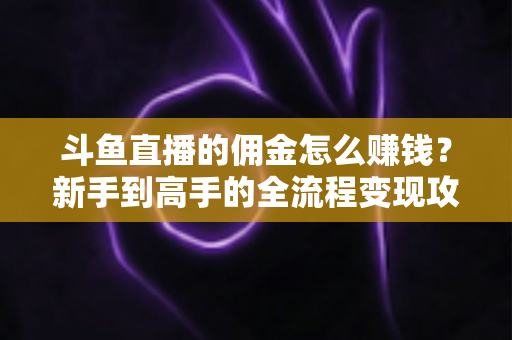 斗鱼直播的佣金怎么赚钱？新手到高手的全流程变现攻略详解