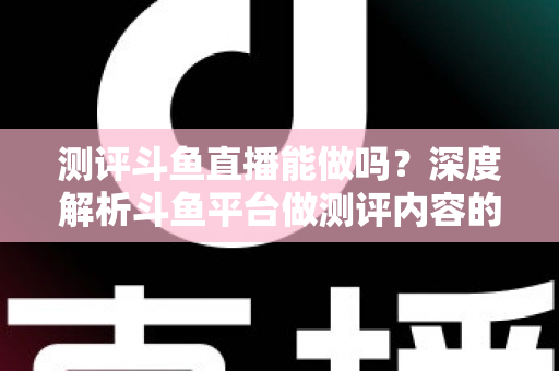 测评斗鱼直播能做吗？深度解析斗鱼平台做测评内容的可行性、优势与实操指南