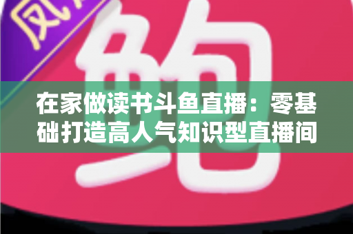 在家做读书斗鱼直播:零基础打造高人气知识型直播间的完整指南 在家做读书斗鱼直播:零基础打造高人气知识型直播间的完整指南