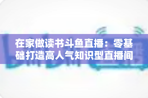 在家做读书斗鱼直播:零基础打造高人气知识型直播间的完整指南 在家做读书斗鱼直播:零基础打造高人气知识型直播间的完整指南