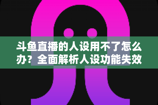 斗鱼直播的人设用不了怎么办?全面解析人设功能失效原因与高效解决方法 斗鱼直播的人设用不了怎么办?全面解析人设功能失效原因与高效解决方法