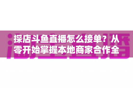 探店斗鱼直播怎么接单?从零开始掌握本地商家合作全流程的实战指南 探店斗鱼直播怎么接单?从零开始掌握本地商家合作全流程的实战指南