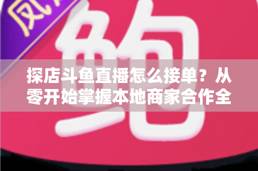 探店斗鱼直播怎么接单?从零开始掌握本地商家合作全流程的实战指南 探店斗鱼直播怎么接单?从零开始掌握本地商家合作全流程的实战指南