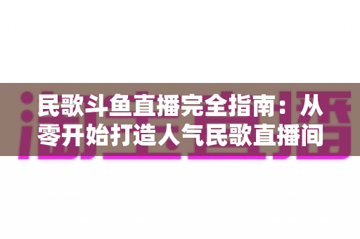 民歌斗鱼直播完全指南:从零开始打造人气民歌直播间的实战宝典 民歌斗鱼直播完全指南:从零开始打造人气民歌直播间的实战宝典