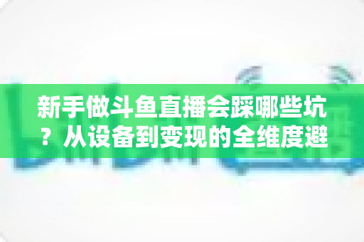 新手做斗鱼直播会踩哪些坑？从设备到变现的全维度避坑指南，帮你少交三年学费