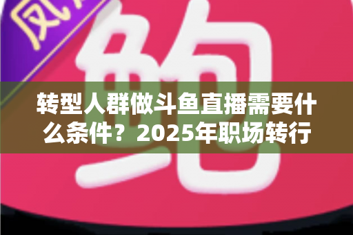 转型人群做斗鱼直播需要什么条件？2025年职场转行主播入行全攻略