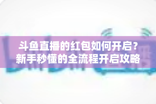 斗鱼直播的红包如何开启?新手秒懂的全流程开启攻略与福利领取指南 斗鱼直播的红包如何开启?新手秒懂的全流程开启攻略与福利领取指南