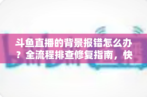 斗鱼直播的背景报错怎么办?全流程排查修复指南,快速恢复流畅直播体验 斗鱼直播的背景报错怎么办?全流程排查修复指南,快速恢复流畅直播体验