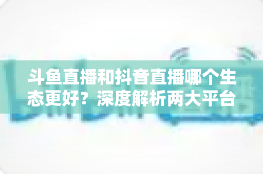斗鱼直播和抖音直播哪个生态更好？深度解析两大平台的核心差异与选择指南