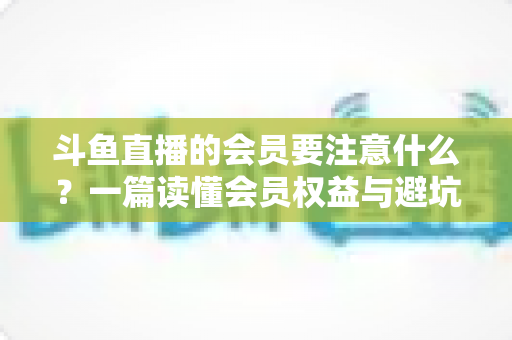 斗鱼直播的会员要注意什么?一篇读懂会员权益与避坑指南的完整攻略 斗鱼直播的会员要注意什么?一篇读懂会员权益与避坑指南的完整攻略