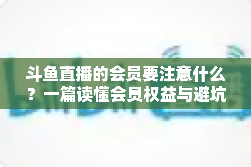 斗鱼直播的会员要注意什么?一篇读懂会员权益与避坑指南的完整攻略 斗鱼直播的会员要注意什么?一篇读懂会员权益与避坑指南的完整攻略