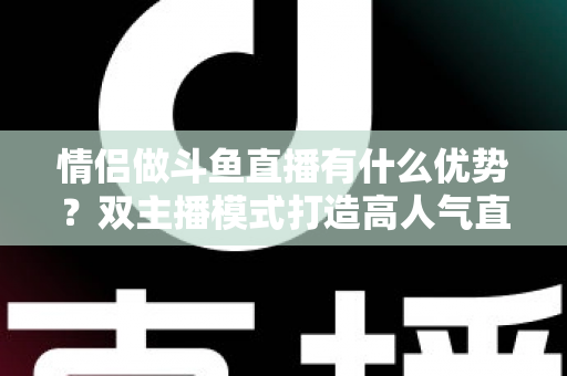 情侣做斗鱼直播有什么优势？双主播模式打造高人气直播间的全方位解析