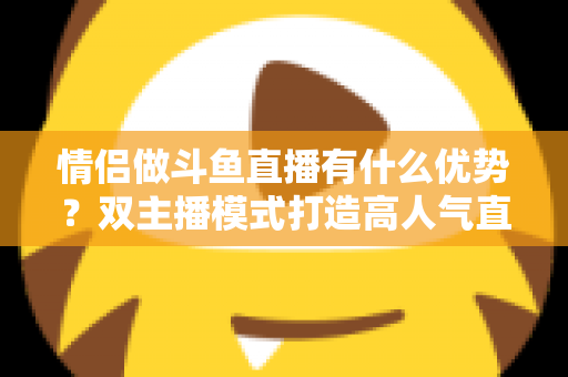 情侣做斗鱼直播有什么优势？双主播模式打造高人气直播间的全方位解析
