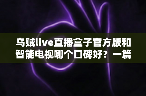 乌贼live直播盒子官方版和智能电视哪个口碑好？一篇文章帮你搞懂家庭大屏观影设备的选择秘诀