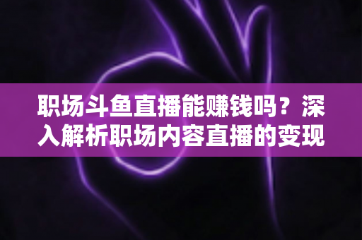 职场斗鱼直播能赚钱吗？深入解析职场内容直播的变现潜力与实战指南